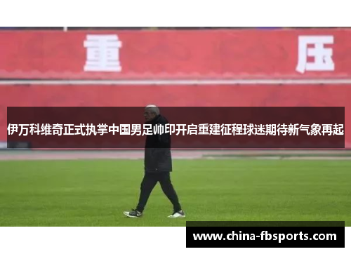 伊万科维奇正式执掌中国男足帅印开启重建征程球迷期待新气象再起