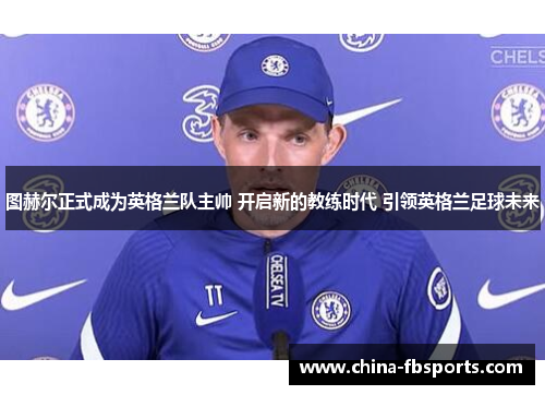 图赫尔正式成为英格兰队主帅 开启新的教练时代 引领英格兰足球未来