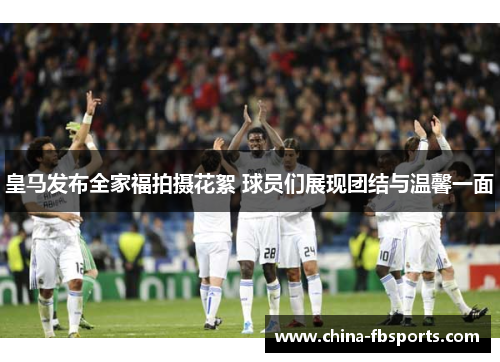 皇马发布全家福拍摄花絮 球员们展现团结与温馨一面 皇马发布全家福拍摄花絮 球员们展现团结与温馨一面